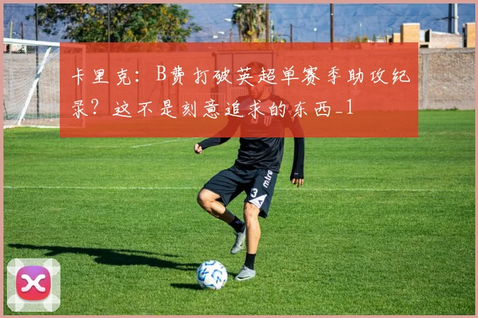 卡里克：B费打破英超单赛季助攻纪录？这不是刻意追求的东西_1