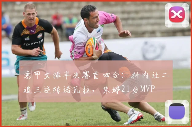 意甲女排半决赛首回合：科内让二追三逆转诺瓦拉，朱婷21分MVP