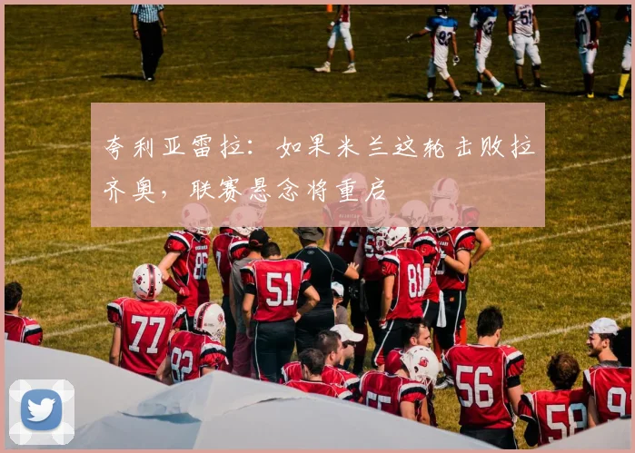 夸利亚雷拉：如果米兰这轮击败拉齐奥，联赛悬念将重启