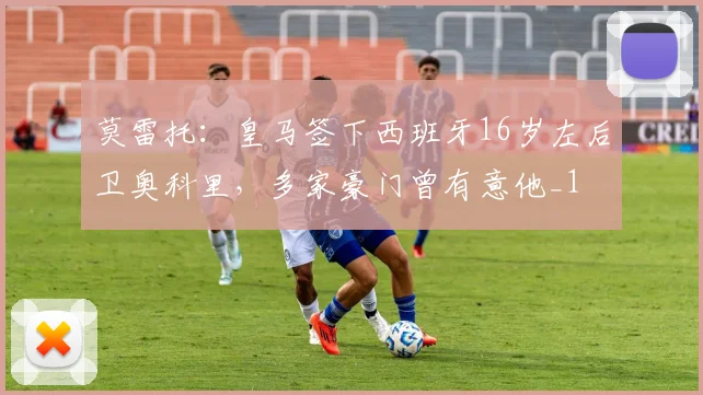 莫雷托：皇马签下西班牙16岁左后卫奥科里，多家豪门曾有意他_1